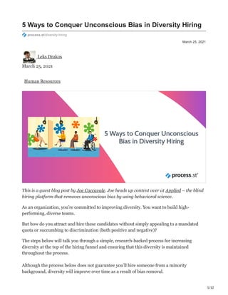 1/12
March 25, 2021
5 Ways to Conquer Unconscious Bias in Diversity Hiring
process.st/diversity-hiring
Leks Drakos
March 25, 2021
Human Resources
This is a guest blog post by Joe Caccavale. Joe heads up content over at Applied – the blind
hiring platform that removes unconscious bias by using behavioral science.
As an organization, you’re committed to improving diversity. You want to build high-
performing, diverse teams.
But how do you attract and hire these candidates without simply appealing to a mandated
quota or succumbing to discrimination (both positive and negative)?
The steps below will talk you through a simple, research-backed process for increasing
diversity at the top of the hiring funnel and ensuring that this diversity is maintained
throughout the process.
Although the process below does not guarantee you’ll hire someone from a minority
background, diversity will improve over time as a result of bias removal.
 