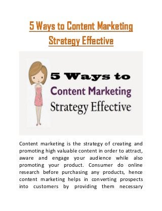 5 Ways to Content Marketing
Strategy Effective
Content marketing is the strategy of creating and
promoting high valuable content in order to attract,
aware and engage your audience while also
promoting your product. Consumer do online
research before purchasing any products, hence
content marketing helps in converting prospects
into customers by providing them necessary
 