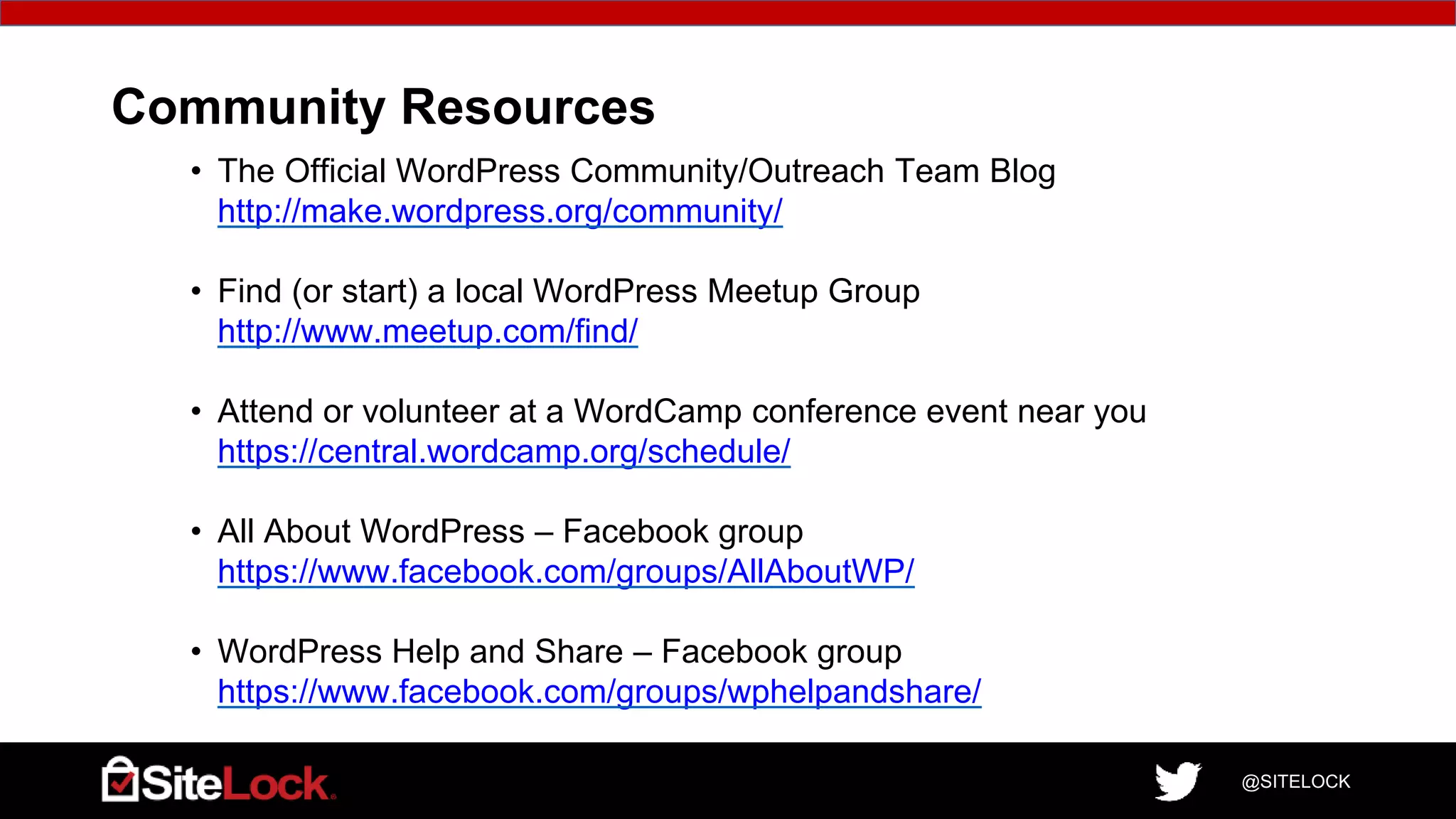 @SITELOCK
Community Resources
• The Official WordPress Community/Outreach Team Blog
http://make.wordpress.org/community/
• Find (or start) a local WordPress Meetup Group
http://www.meetup.com/find/
• Attend or volunteer at a WordCamp conference event near you
https://central.wordcamp.org/schedule/
• All About WordPress – Facebook group
https://www.facebook.com/groups/AllAboutWP/
• WordPress Help and Share – Facebook group
https://www.facebook.com/groups/wphelpandshare/
 
