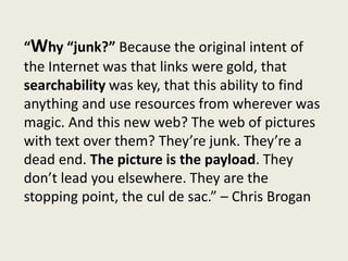 “Why ‘junk?’ Because the original intent of the
Internet was that links were gold, that
searchability was key, that this ability to find
anything and use resources from wherever was
magic. And this new web? The web of pictures
with text over them? They’re junk. They’re a
dead end. The picture is the payload. They
don’t lead you elsewhere. They are the
stopping point, the cul de sac.” – Chris Brogan

 
