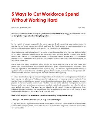5 Ways to Cut Workforce Spend
Without Working Hard
Ian Tomlin, Workspend Inc. July 2013
There's no need to slash and burn the quality and richness of talent if talent sourcing professionals focus more
on 'doing better things' rather than 'doing things better'.
….
For the majority of companies payroll is the largest expense. Small wonder that organizations constantly
examine the profile and competency of their workforce. But it’s all too easy to examine opportunities for
cost reduction and process optimization based on the ‘current ways of doing things.
Organizations can work tirelessly to do things better without fully examining what they can do to do better
things. Indirect sourcing of talent is seen in some quarters to be a way for employers to usurp their employer
responsibilities. Not so. Sourcing talent from indirect sources simply means that organizations call on expert
organizations to fulfill their recruiting and talent management duties on-demand as needed and provide for
and nurture best-fit skills.
Cutting workforce spend successfully means paying less for at least the same if not more talent and
productivity. At Workspend we find companies are always surprised when economies are uncovered – and
not every organization can embrace indirect talent sourcing – but for those organizations that employ a
significant amount of professional talent through recruitment vendors, sub-contractors, independent self-
employed contractors and consulting firms, the results can be quite staggering.
It’s not just about cost savings and economy: Organizations that formalize their sourcing approach for indirect
talent can tap into a rich vein of flexible workers that no longer want to work on permanent contracts. They
can find these individuals have a broader range of experiences because they’ve been engaged on more
projects, in more companies, across more industries; they are better adjusted, more project outcome
focused, better communicators and possess an excellent work ethic because they know they’re only as
good as their last project. That gives them an edge in the job market. Employers that take on these
individuals through their indirect partners will inherit this competitive advantage, along with the energy and
creativeness of workers that enjoy their lifestyle and their work.
Here are 5 ways to cut workforce spend achieved by doing better things:
1. Know your actual total workforce cost and bring it under one budget
It’s apparent that few organizations know the true cost of their workforce. It takes a little worthwhile effort to
run an audit of company and business unit expenditure on contractors, temps and consultants to source this
very useful statistic!
 