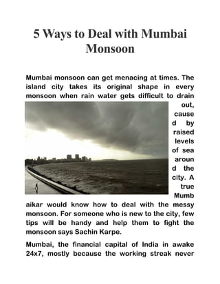5 Ways to Deal with Mumbai
Monsoon
Mumbai monsoon can get menacing at times. The
island city takes its original shape in every
monsoon when rain water gets difficult to drain
out,
cause
d by
raised
levels
of sea
aroun
d the
city. A
true
Mumb
aikar would know how to deal with the messy
monsoon. For someone who is new to the city, few
tips will be handy and help them to fight the
monsoon says Sachin Karpe.
Mumbai, the financial capital of India in awake
24x7, mostly because the working streak never
 