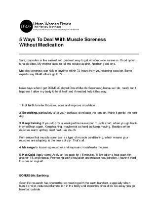 5 Ways To Deal With Muscle Soreness
Without Medication
Sure, ibuprofen is the easiest and quickest way to get rid of muscle soreness. Good option
for a placebo. My mother used to tell me to take aspirin. Another good one.
Muscles soreness can kick in anytime within 72 hours from your training session. Some
experts say 24-48 others go to 72.
Nowadays when I get DOMS (Delayed Onset Muscle Soreness), because I do, rarely but it
happens I allow my body to heal itself and if needed help it this way:
1. Hot bath to relax those muscles and improve circulation.
2. Stretching, particularly after your workout, to release the tension. Make it gentle the next
day.
3. Keep training. If you stop for a week just because your muscles hurt, when you go back
they will hurt again. Keep training, maybe not as hard but keep moving. Besides when
muscles warm up they don't hurt....as much.
Remember that muscle soreness is a type of muscle conditioning, which means your
muscles are adapting to the new activity. That's all.
4. Massage to loosen up muscles and improve circulation to the area.
5. Hot/Cold. Apply some Apply an ice pack for 15 minutes, followed by a heat pack for
another 15, and repeat. Promoting both circulation and muscle recuperation. I haven't tried
this one on myself.
BONUS 6th: Earthing
Scientific research has shown that connecting with the earth barefoot, especially when
humid or wet, reduces inflammation in the body and improves circulation. So away you go
barefoot outside.
 