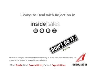 AAyuja © 2013
Disclaimer: This presentation and the information provided here is indicative in nature and
should not be treated as views of the organization.
5 Ways to Deal with Rejection in
Inside Sales
Meet Goals, Beat Competition, Exceed Expectations
 