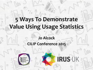 5	
  Ways	
  To	
  Demonstrate	
  
Value	
  Using	
  Usage	
  Statistics	
  
Jo	
  Alcock	
  
CILIP	
  Conference	
  2015	
  
 