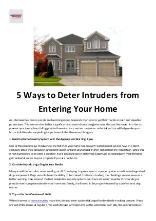 5 Ways to Deter Intruders from
Entering Your Home
As jobs become scarcer, people are becoming more desperate than ever to get their hands on cash and valuable
possessions. This scenario has led to a significant increase in home burglaries over the past few years. In order to
prevent your family from falling prey to these statistics, certain measures can be taken that will help make your
home look like a less appealing target to would-be thieves and burglars.
1. Install a Home Security System with the Appropriate Warning Signs
One of the easiest ways to advertise the fact that your home has an alarm system installed is to have the alarm
company place their signage in prominent places around your property after completing the installation. While this
is not guaranteed to prevent a burglary, it will go a long way in deterring opportunistic wrongdoers from trying to
gain unlawful access to your property if you are not home.
2. Consider Introducing a Dog to Your Family
Many would-be intruders are normally put off from trying to gain access to a property where medium to large-sized
dogs are present. Dogs not only have the ability to be trained to attack intruders; their barking can also serve as a
better warning than some of the best residential security systems out there. However, in order for your dog to
provide maximum protection for your home and family, it will need to be properly trained by a professional dog
trainer.
3. Try not to be a Creature of Habit
When it comes to home security, many intruders observe a potential target for days before making a move. If you
are out of the house at regular times each day and arriving home at the same time each day, this may provide an
 