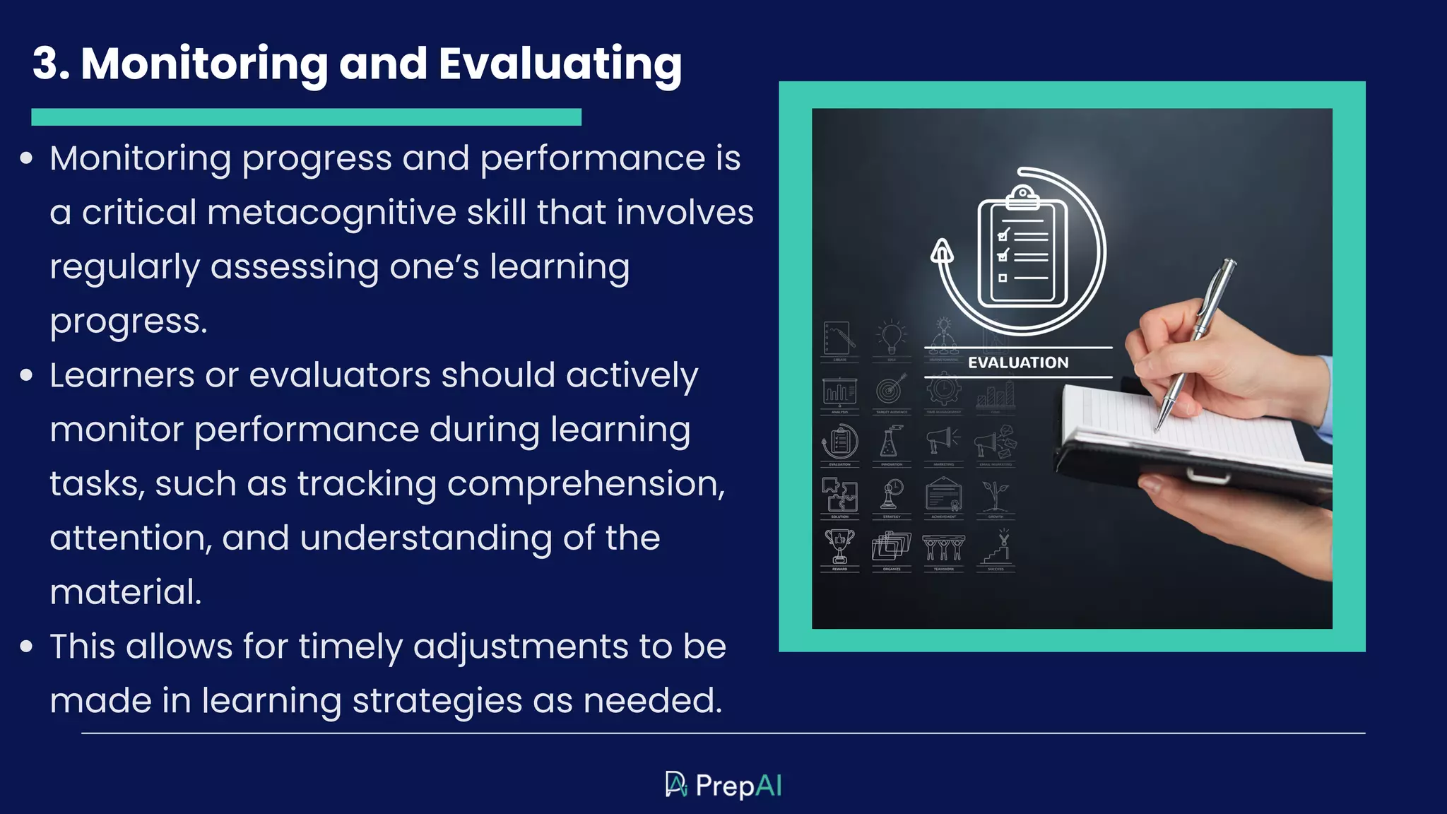 3. Monitoring and Evaluating
Monitoring progress and performance is
a critical metacognitive skill that involves
regularly assessing one’s learning
progress.
Learners or evaluators should actively
monitor performance during learning
tasks, such as tracking comprehension,
attention, and understanding of the
material.
This allows for timely adjustments to be
made in learning strategies as needed.
 