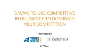 5 WAYS TO USE COMPETITIVE
INTELLIGENCE TO DOMINATE
YOUR COMPETITION
Presented by
#PPCintel
 