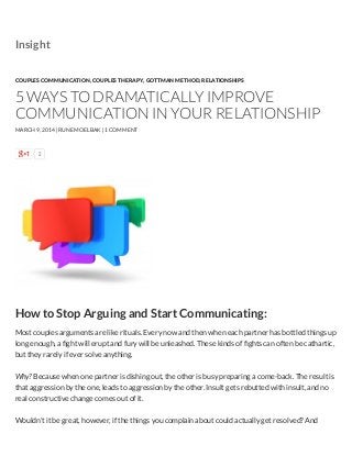 2
How to Stop Arguing and Start Communicating:
Most couples arguments are like rituals. Every now and then when each partner has bottled things up
long enough, a ﬁght will erupt and fury will be unleashed. These kinds of ﬁghts can often be cathartic,
but they rarely if ever solve anything.
Why? Because when one partner is dishing out, the other is busy preparing a come-back. The result is
that aggression by the one, leads to aggression by the other. Insult gets rebutted with insult, and no
real constructive change comes out of it.
Wouldn’t it be great, however, if the things you complain about could actually get resolved? And
COUPLES COMMUNICATION, COUPLES THERAPY, GOTTMAN METHOD, RELATIONSHIPS
5 WAYS TO DRAMATICALLY IMPROVE
COMMUNICATION IN YOUR RELATIONSHIP
MARCH 9, 2014 | RUNE MOELBAK | 1 COMMENT
Insight
 