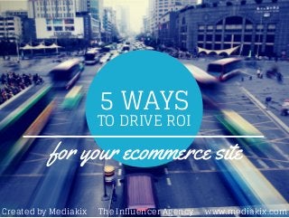 5 WAYS 
TO DRIVE ROI 
for your ecommerce site 
Created by Mediakix The Influencer Agency www.mediakix.com 
 