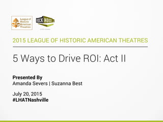 5 Ways to Drive ROI: Act II
2015 LEAGUE OF HISTORIC AMERICAN THEATRES
Presented By
Amanda Severs | Suzanna Best
July 20, 2015
#LHATNashville
 