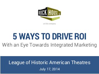 5 WAYS TO DRIVE ROI
With an Eye Towards Integrated Marketing
League of Historic American Theatres
July 17, 2014
 