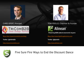 CHRIS EIFERT, Principal                    TOM PISELLO, Chairman & Founder



                                            Powering B2B sales to economic buyers

Blog: http://www.tricomb2b.com/blog        Blog: http://www.fightfrugalnomics.com

Twitter: @eifertb2b                        Twitter: @tpisello

http://www.tricomb2b.com                   http://www.alinean.com




                  Five Sure Fire Ways to End the Discount Dance
 