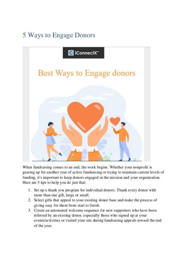 5 Ways to Engage Donors
When fundraising comes to an end, the work begins. Whether your nonprofit is
gearing up for another year of active fundraising or trying to maintain current levels of
funding, it's important to keep donors engaged in the mission and your organization.
Here are 5 tips to help you do just that:
1. Set up a thank you program for individual donors. Thank every donor with
more than one gift, large or small.
2. Select gifts that appeal to your existing donor base and make the process of
giving easy for them from start to finish.
3. Create an automated welcome sequence for new supporters who have been
referred by an existing donor, especially those who signed up at your
events/activities or visited your site during fundraising appeals toward the end
of the year.
 
