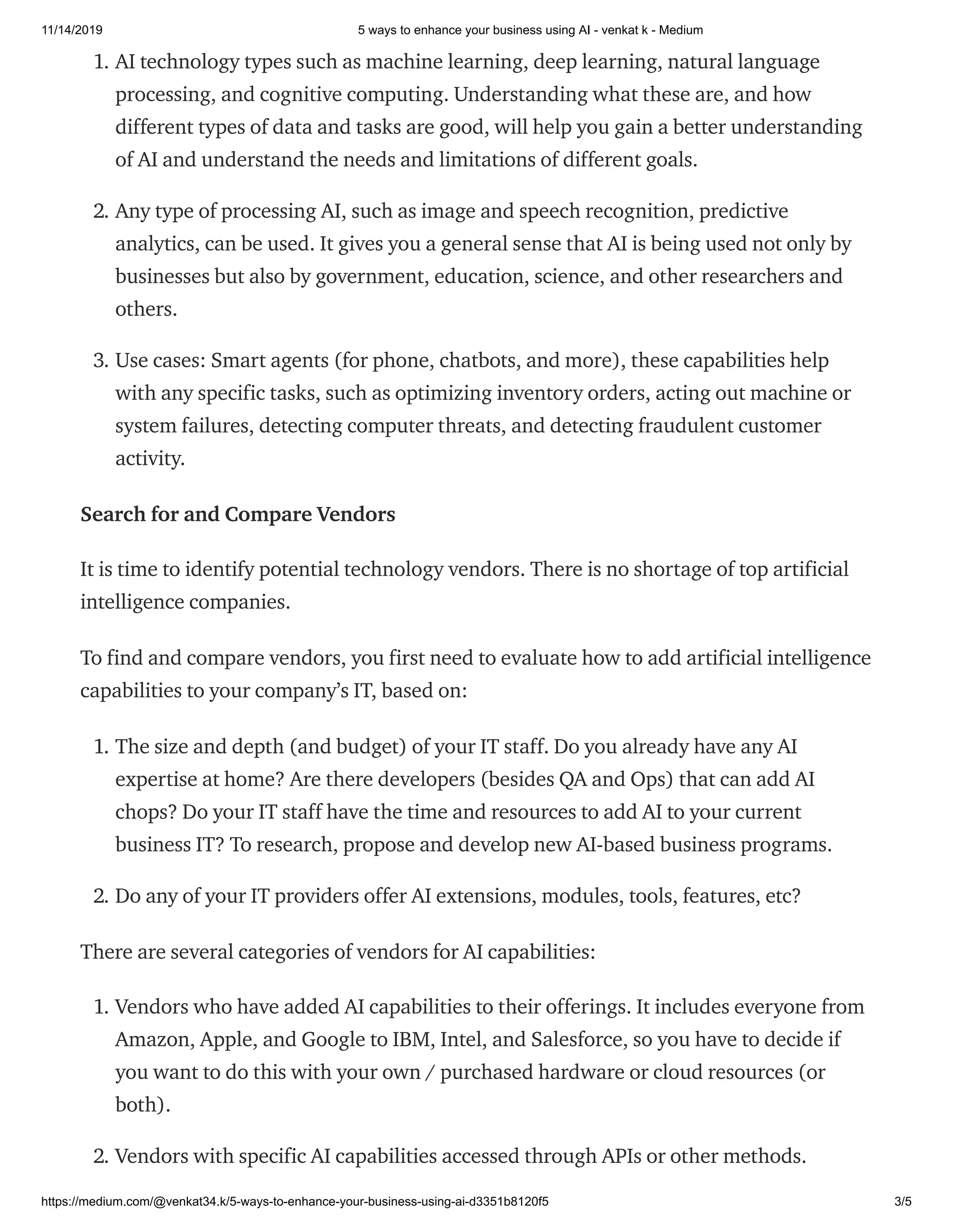 11/14/2019 5 ways to enhance your business using AI - venkat k - Medium
https://medium.com/@venkat34.k/5-ways-to-enhance-your-business-using-ai-d3351b8120f5 3/5
1. AI technology types such as machine learning, deep learning, natural language
processing, and cognitive computing. Understanding what these are, and how
different types of data and tasks are good, will help you gain a better understanding
of AI and understand the needs and limitations of different goals.
2. Any type of processing AI, such as image and speech recognition, predictive
analytics, can be used. It gives you a general sense that AI is being used not only by
businesses but also by government, education, science, and other researchers and
others.
3. Use cases: Smart agents (for phone, chatbots, and more), these capabilities help
with any specific tasks, such as optimizing inventory orders, acting out machine or
system failures, detecting computer threats, and detecting fraudulent customer
activity.
Search for and Compare Vendors
It is time to identify potential technology vendors. There is no shortage of top artificial
intelligence companies.
To find and compare vendors, you first need to evaluate how to add artificial intelligence
capabilities to your company’s IT, based on:
1. The size and depth (and budget) of your IT staff. Do you already have any AI
expertise at home? Are there developers (besides QA and Ops) that can add AI
chops? Do your IT staff have the time and resources to add AI to your current
business IT? To research, propose and develop new AI-based business programs.
2. Do any of your IT providers offer AI extensions, modules, tools, features, etc?
There are several categories of vendors for AI capabilities:
1. Vendors who have added AI capabilities to their offerings. It includes everyone from
Amazon, Apple, and Google to IBM, Intel, and Salesforce, so you have to decide if
you want to do this with your own / purchased hardware or cloud resources (or
both).
2. Vendors with specific AI capabilities accessed through APIs or other methods.
 