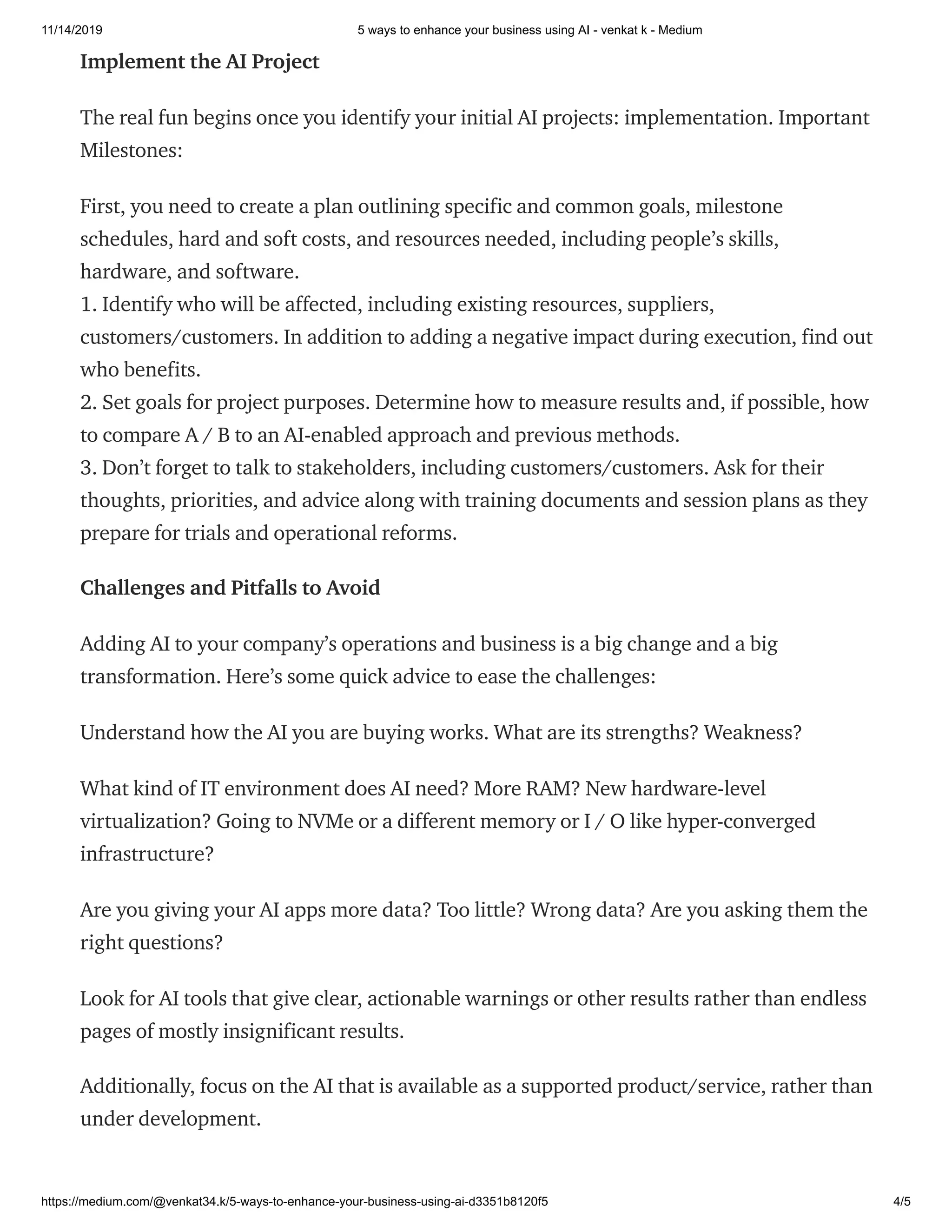 11/14/2019 5 ways to enhance your business using AI - venkat k - Medium
https://medium.com/@venkat34.k/5-ways-to-enhance-your-business-using-ai-d3351b8120f5 4/5
Implement the AI Project
The real fun begins once you identify your initial AI projects: implementation. Important
Milestones:
First, you need to create a plan outlining specific and common goals, milestone
schedules, hard and soft costs, and resources needed, including people’s skills,
hardware, and software.
1. Identify who will be affected, including existing resources, suppliers,
customers/customers. In addition to adding a negative impact during execution, find out
who benefits.
2. Set goals for project purposes. Determine how to measure results and, if possible, how
to compare A / B to an AI-enabled approach and previous methods.
3. Don’t forget to talk to stakeholders, including customers/customers. Ask for their
thoughts, priorities, and advice along with training documents and session plans as they
prepare for trials and operational reforms.
Challenges and Pitfalls to Avoid
Adding AI to your company’s operations and business is a big change and a big
transformation. Here’s some quick advice to ease the challenges:
Understand how the AI you are buying works. What are its strengths? Weakness?
What kind of IT environment does AI need? More RAM? New hardware-level
virtualization? Going to NVMe or a different memory or I / O like hyper-converged
infrastructure?
Are you giving your AI apps more data? Too little? Wrong data? Are you asking them the
right questions?
Look for AI tools that give clear, actionable warnings or other results rather than endless
pages of mostly insignificant results.
Additionally, focus on the AI that is available as a supported product/service, rather than
under development.
 