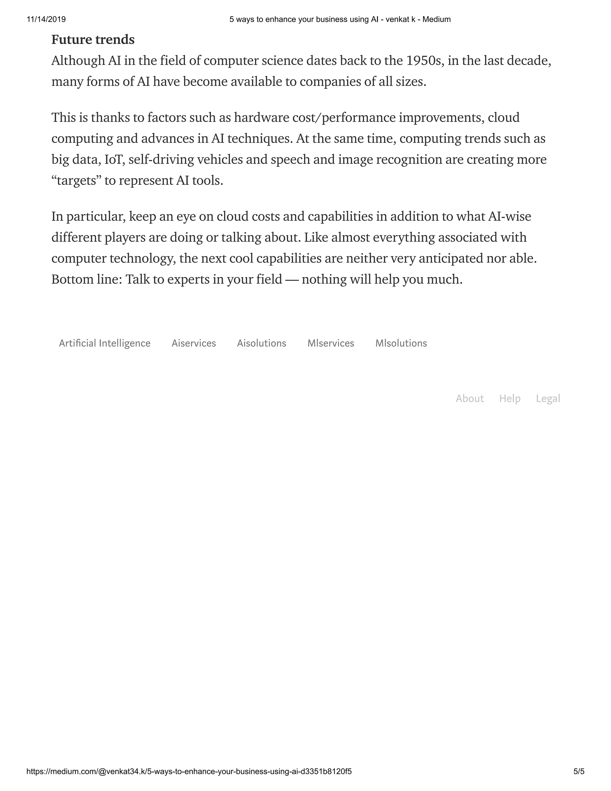 11/14/2019 5 ways to enhance your business using AI - venkat k - Medium
https://medium.com/@venkat34.k/5-ways-to-enhance-your-business-using-ai-d3351b8120f5 5/5
Future trends
Although AI in the field of computer science dates back to the 1950s, in the last decade,
many forms of AI have become available to companies of all sizes.
This is thanks to factors such as hardware cost/performance improvements, cloud
computing and advances in AI techniques. At the same time, computing trends such as
big data, IoT, self-driving vehicles and speech and image recognition are creating more
“targets” to represent AI tools.
In particular, keep an eye on cloud costs and capabilities in addition to what AI-wise
different players are doing or talking about. Like almost everything associated with
computer technology, the next cool capabilities are neither very anticipated nor able.
Bottom line: Talk to experts in your field — nothing will help you much.
Arti cial Intelligence Aiservices Aisolutions Mlservices Mlsolutions
About Help Legal
 