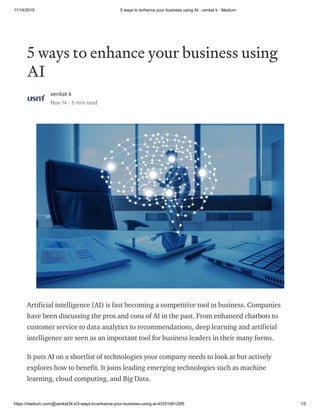 11/14/2019 5 ways to enhance your business using AI - venkat k - Medium
https://medium.com/@venkat34.k/5-ways-to-enhance-your-business-using-ai-d3351b8120f5 1/5
5 ways to enhance your business using
AI
venkat k
Nov 14 · 5 min read
Artificial intelligence (AI) is fast becoming a competitive tool in business. Companies
have been discussing the pros and cons of AI in the past. From enhanced chatbots to
customer service to data analytics to recommendations, deep learning and artificial
intelligence are seen as an important tool for business leaders in their many forms.
It puts AI on a shortlist of technologies your company needs to look at but actively
explores how to benefit. It joins leading emerging technologies such as machine
learning, cloud computing, and Big Data.
 
