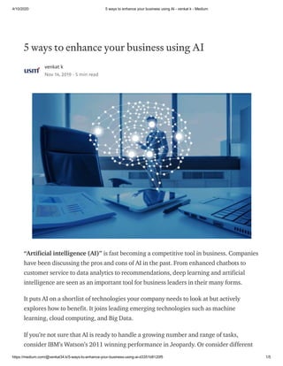 4/10/2020 5 ways to enhance your business using AI - venkat k - Medium
https://medium.com/@venkat34.k/5-ways-to-enhance-your-business-using-ai-d3351b8120f5 1/5
5 ways to enhance your business using AI
venkat k
Nov 14, 2019 · 5 min read
“Artificial intelligence (AI)” is fast becoming a competitive tool in business. Companies
have been discussing the pros and cons of AI in the past. From enhanced chatbots to
customer service to data analytics to recommendations, deep learning and artificial
intelligence are seen as an important tool for business leaders in their many forms.
It puts AI on a shortlist of technologies your company needs to look at but actively
explores how to benefit. It joins leading emerging technologies such as machine
learning, cloud computing, and Big Data.
If you’re not sure that AI is ready to handle a growing number and range of tasks,
consider IBM’s Watson’s 2011 winning performance in Jeopardy. Or consider different
 