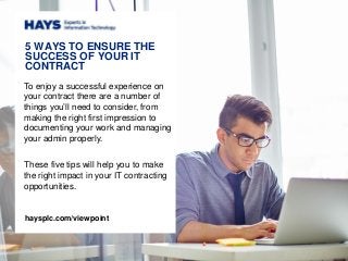 5 WAYS TO ENSURE THE
SUCCESS OF YOUR IT
CONTRACT
To enjoy a successful experience on
your contract there are a number of
things you’ll need to consider, from
making the right first impression to
documenting your work and managing
your admin properly.
These five tips will help you to make
the right impact in your IT contracting
opportunities.
haysplc.com/viewpoint
 