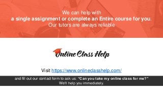 We can help with
a single assignment or complete an Entire course for you.
Our tutors are always reliable
Visit https://www.onlineclasshelp.com/
and fill out our contact form to ask us: “Can you take my online class for me?”
We’ll help you immediately.
 
