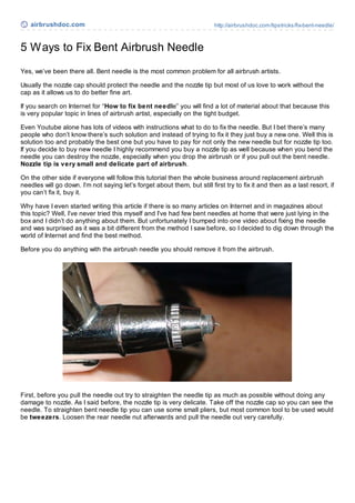 airbrushdoc.com                                                        http://airbrushdoc.com/tipstricks/fix-bent-needle/



5 W ays to Fix Bent Airbrush Needle
Yes, we’ve been there all. Bent needle is the most common problem for all airbrush artists.

Usually the nozzle cap should protect the needle and the nozzle tip but most of us love to work without the
cap as it allows us to do better fine art.

If you search on Internet for “How to fix bent needle” you will find a lot of material about that because this
is very popular topic in lines of airbrush artist, especially on the tight budget.

Even Youtube alone has lots of videos with instructions what to do to fix the needle. But I bet there’s many
people who don’t know there’s such solution and instead of trying to fix it they just buy a new one. Well this is
solution too and probably the best one but you have to pay for not only the new needle but for nozzle tip too.
If you decide to buy new needle I highly recommend you buy a nozzle tip as well because when you bend the
needle you can destroy the nozzle, especially when you drop the airbrush or if you pull out the bent needle.
Nozzle tip is very small and delicate part of airbrush.

On the other side if everyone will follow this tutorial then the whole business around replacement airbrush
needles will go down. I’m not saying let’s forget about them, but still first try to fix it and then as a last resort, if
you can’t fix it, buy it.

Why have I even started writing this article if there is so many articles on Internet and in magazines about
this topic? Well, I’ve never tried this myself and I’ve had few bent needles at home that were just lying in the
box and I didn’t do anything about them. But unfortunately I bumped into one video about fixing the needle
and was surprised as it was a bit different from the method I saw before, so I decided to dig down through the
world of Internet and find the best method.

Before you do anything with the airbrush needle you should remove it from the airbrush.




First, before you pull the needle out try to straighten the needle tip as much as possible without doing any
damage to nozzle. As I said before, the nozzle tip is very delicate. Take off the nozzle cap so you can see the
needle. To straighten bent needle tip you can use some small pliers, but most common tool to be used would
be tweezers. Loosen the rear needle nut afterwards and pull the needle out very carefully.
 