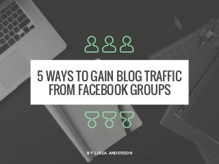 5 WAYS TO GAIN BLOG TRAFFIC
FROM FACEBOOK GROUPS
BY LISSA ANDERSON
 