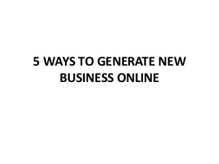 5 WAYS TO GENERATE NEW
BUSINESS ONLINE
 