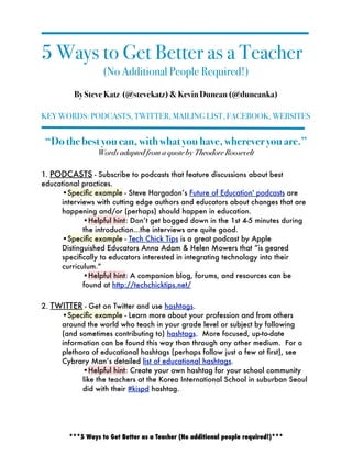 5 Ways to Get Better as a Teacher
                   (No Additional People Required!)
         By Steve Katz (@stevekatz) & Kevin Duncan (@duncanka)

KEY WORDS: PODCASTS, TWITTER, MAILING LIST, FACEBOOK, WEBSITES


 “Do the best you can, with what you have, wherever you are.”  
                 Words adapted from a quote by Theodore Roosevelt

1. PODCASTS - Subscribe to podcasts that feature discussions about best
educational practices.
     •Speciﬁc example - Steve Hargadon’s Future of Education' podcasts are
     interviews with cutting edge authors and educators about changes that are
     happening and/or (perhaps) should happen in education.
            •Helpful hint: Don’t get bogged down in the 1st 4-5 minutes during
            the introduction...the interviews are quite good.
     •Speciﬁc example - Tech Chick Tips is a great podcast by Apple
     Distinguished Educators Anna Adam & Helen Mowers that “is geared
     speciﬁcally to educators interested in integrating technology into their
     curriculum.”  
            •Helpful hint: A companion blog, forums, and resources can be
            found at http://techchicktips.net/

2. TWITTER - Get on Twitter and use hashtags.
     •Speciﬁc example - Learn more about your profession and from others
     around the world who teach in your grade level or subject by following
     (and sometimes contributing to) hashtags.  More focused, up-to-date
     information can be found this way than through any other medium.  For a
     plethora of educational hashtags (perhaps follow just a few at ﬁrst), see
     Cybrary Man’s detailed list of educational hashtags.
           •Helpful hint: Create your own hashtag for your school community
           like the teachers at the Korea International School in suburban Seoul
           did with their #kispd hashtag.




        ***5 Ways to Get Better as a Teacher (No additional people required!)***
 
