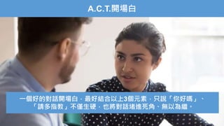 A.C.T.開場白
一個好的對話開場白，最好結合以上3個元素，只說「你好嗎」、
「請多指教」不僅生硬，也將對話堵進死角、無以為繼。
 