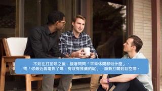 不妨在打招呼之後，接著問問「平常休閒都做什麼」、
或「你最近看電影了嗎，有沒有推薦的呢」，順勢打開對話空間。
 