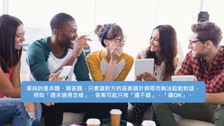 單純的是非題、簡答題，只會讓對方的答案過於侷限而無法啟動對話，
例如「週末過得怎樣」，答案可能只有「還不錯」、「還OK」。
 