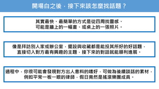 開場白之後，接下來該怎麼找話題？
其實最快、最簡單的方式是從四周找靈感、
可能是牆上的一幅畫、或桌上的一張照片。
像是拜訪別人家或辦公室，擺設與收藏都是能投其所好的好話題，
直接切入對方最有興趣的主題，接下來的對話就能順利進展。
過程中，你很可能會發現對方出人意料的嗜好，可做為後續談話的素材，
例如平常一板一眼的律師，假日竟然是搖滾樂團成員。
 