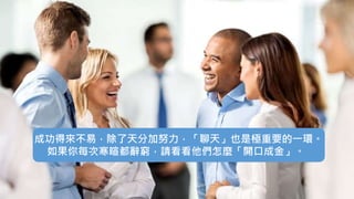 成功得來不易，除了天分加努力，「聊天」也是極重要的一環。
如果你每次寒暄都辭窮，請看看他們怎麼「開口成金」。
 