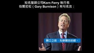 知名獵頭公司Korn Ferry 執行長
伯爾尼松（Gary Burnison）有句名言：
開口之前，先睜開你的眼。
 