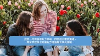 說話一定要直視對方眼睛，即使經由電話溝通，
帶著笑說話也能讓對方透過聲音感受溫暖。
 
