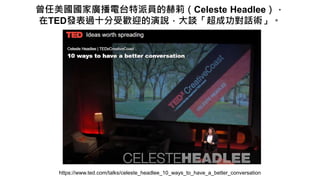 曾任美國國家廣播電台特派員的赫莉（Celeste Headlee），
在TED發表過十分受歡迎的演說，大談「超成功對話術」。
https://www.ted.com/talks/celeste_headlee_10_ways_to_have_a_better_conversation
 