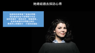 她總結過去採訪心得
強調有時候準備了滿滿的問題，
受訪者卻完全不按預期方向走，
這時候最好「順其自然、隨機應變」，
直接捨棄擬好的問題也無妨，
畢竟用心聆聽對方，才是對話重點。
 