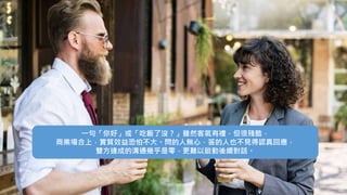 一句「你好」或「吃飯了沒？」雖然客氣有禮，但很殘酷，
商業場合上，實質效益恐怕不大。問的人無心，答的人也不見得認真回應，
雙方達成的溝通幾乎是零，更難以啟動後續對話。
 