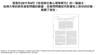 Huang, K., M. Yeomans, A.W. Brooks, J. Minson, and F. Gino. "It Doesn't Hurt to Ask: Question-asking Increases Liking." Journal of Personality and
Social Psychology 113, no. 3 (September 2017): 430–452.
發表於2017年9月《性格與社會心理學期刊》的一篇論文，
哈佛大學的研究者對問題的數量、怎樣問問題如何影響他人對你的印象，
展開了探究。
 