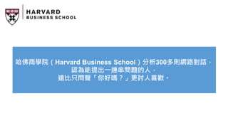 哈佛商學院（Harvard Business School）分析300多則網路對話，
認為能提出一連串問題的人，
遠比只問聲「你好嗎？」更討人喜歡。
 