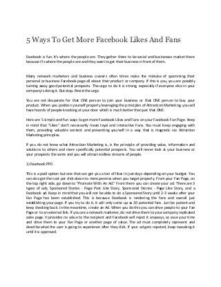 5 Ways To Get More Facebook Likes And Fans

Facebook is fun. It's where the people are. They gather there to be social and businesses market there
because it's where the people are and they want to get their business in front of them.


Many network marketers and business owners often times make the mistake of spamming their
personal or business Facebook page all about their product or company. If this is you, you are possibly
turning away good potential prospects. The urge to do it is strong, especially if everyone else in your
company is doing it. But stop. Resist the urge.

You are not desperate for that ONE person to join your business or that ONE person to buy your
product. When you position yourself properly leveraging the principles of Attraction Marketing, you will
have hoards of people knocking at your door which is much better than just that ONE.

Here are 5 simple and fun ways to get more Facebook Likes and Fans on your Facebook Fan Page. Keep
in mind that "Likes" don't necessarily mean loyal and interactive Fans. You must keep engaging with
them, providing valuable content and presenting yourself in a way that is magnetic via Attraction
Marketing principles.

If you do not know what Attraction Marketing is, is the principle of providing value, information and
solutions to others and more specifically potential prospects. You will never look at your business or
your prospects the same and you will attract endless streams of people.

1) Facebook PPC:

This is a paid option but one that can get you a ton of likes in just days depending on your budget. You
can also get the cost per click down to mere pennies when you target properly. From your Fan Page, on
the top right side, go down to "Promote With An Ad." From there you can create your ad. There are 3
types of ads; Sponsored Stories - Page Post Like Story, Sponsored Stories - Page Like Story, and a
Facebook ad. Keep in mind that you will not be able to do a Sponsored Story until 2-3 weeks after your
Fan Page has been established. This is because Facebook is rendering the fans and overall just
establishing your page. If you try to do it, it will only come up as 20 potential fans. Just be patient and
keep checking back. In the meantime, create an Ad. When you do this you can drive people to your Fan
Page or to an external link. If you are a network marketer, do not drive them to your company replicated
sales page. It provides no value to the recipient and Facebook will reject it anyways, so save your time
and drive them to your Fan Page or another page of value. The ad must completely represent and
describe what the user is going to experience after they click. If your ad gets rejected, keep tweaking it
until it is approved.
 
