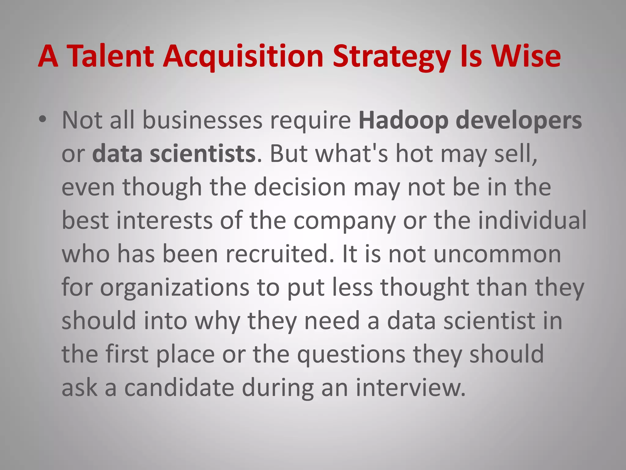 A Talent Acquisition Strategy Is Wise
• Not all businesses require Hadoop developers
or data scientists. But what's hot may sell,
even though the decision may not be in the
best interests of the company or the individual
who has been recruited. It is not uncommon
for organizations to put less thought than they
should into why they need a data scientist in
the first place or the questions they should
ask a candidate during an interview.
 