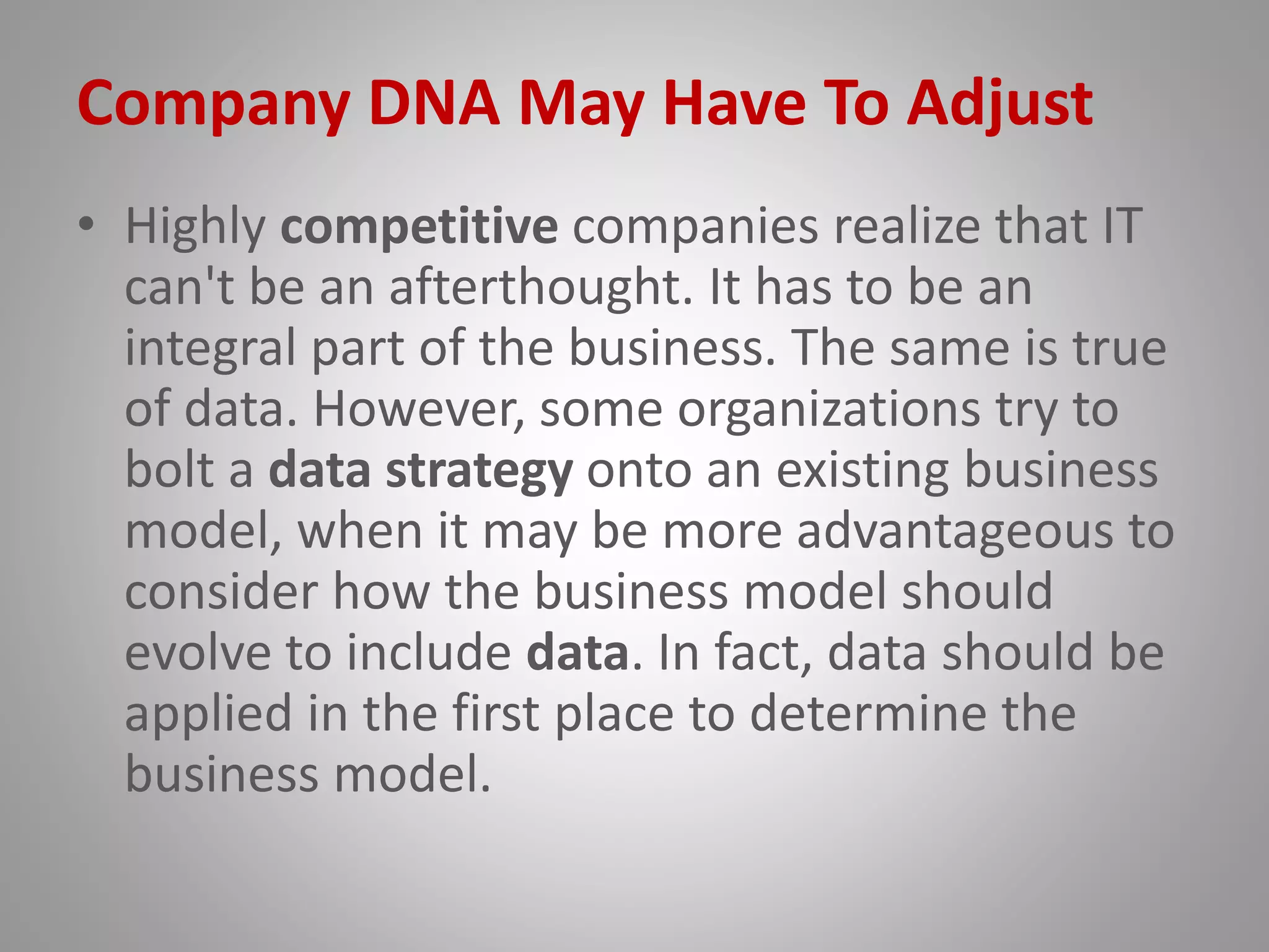 Company DNA May Have To Adjust
• Highly competitive companies realize that IT
can't be an afterthought. It has to be an
integral part of the business. The same is true
of data. However, some organizations try to
bolt a data strategy onto an existing business
model, when it may be more advantageous to
consider how the business model should
evolve to include data. In fact, data should be
applied in the first place to determine the
business model.
 