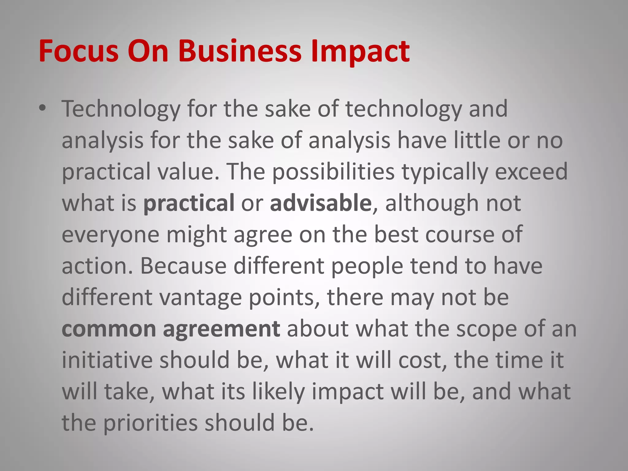 Focus On Business Impact
• Technology for the sake of technology and
analysis for the sake of analysis have little or no
practical value. The possibilities typically exceed
what is practical or advisable, although not
everyone might agree on the best course of
action. Because different people tend to have
different vantage points, there may not be
common agreement about what the scope of an
initiative should be, what it will cost, the time it
will take, what its likely impact will be, and what
the priorities should be.
 