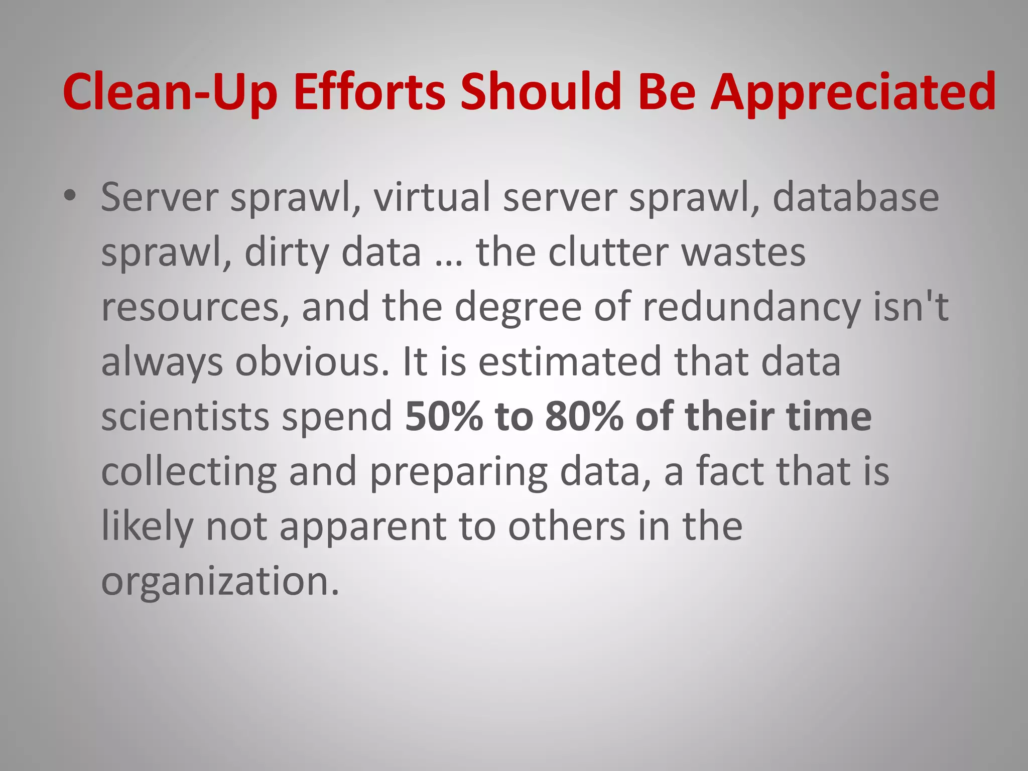 Clean-Up Efforts Should Be Appreciated
• Server sprawl, virtual server sprawl, database
sprawl, dirty data … the clutter wastes
resources, and the degree of redundancy isn't
always obvious. It is estimated that data
scientists spend 50% to 80% of their time
collecting and preparing data, a fact that is
likely not apparent to others in the
organization.
 