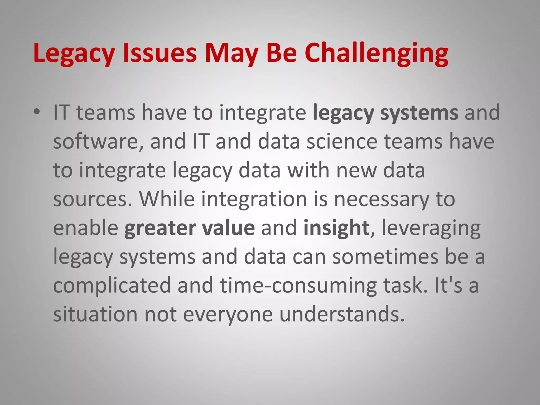Legacy Issues May Be Challenging
• IT teams have to integrate legacy systems and
software, and IT and data science teams have
to integrate legacy data with new data
sources. While integration is necessary to
enable greater value and insight, leveraging
legacy systems and data can sometimes be a
complicated and time-consuming task. It's a
situation not everyone understands.
 