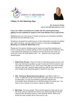 5 Ways To Get Speaking Gigs 
By Amanda Watts 
www.clientsinabundance.com 
If you can’t afford to market your health and life coaching business, 
getting out and speaking to people is the most effective way to get known. 
Speaking puts you in the space of ‘expert’ and gives you immediate credibility 
with those who are listening to you. 
Speaking is essential for positioning you in the market place and also for getting 
your name out there, and sits under the Clients In Abundance Hollywood 
Branding and Authentic Marketing Pillars. 
Please don’t be scared: Nothing used to scare me more than standing up in 
front of a large group of people waiting to hear me speak about marketing. Now 
I understand that speaking is just helping and serving those who need you 
most, and I find it so much easier to do… so… here are my 5 ways to get 
speaking gigs: 
1. Networking Groups: There are loads of networking groups around, and 
many are looking for speakers, so get in touch and do the rounds to see 
who might be suitable for you. Don’t worry if the gigs are not full of ideal 
clients to start with, practice makes perfect so get as many gigs as you 
can! Google local networking gigs for results for your area. 
2. BNI – Business Networking International. Love BNI or loath it, it 
works. A highly structured environment that really makes you work hard 
at networking. You are accountable to generate referrals and 
accountable when following up on referrals people have given you. You 
have to be a member if you want to speak at a BNI event. 
3. Meet-Ups. Find your people. There are thousands of meet-ups all over 
the world, and you will find one close to you. Both business and social 
meet-ups are the perfect place to meet potential clients. Raise your 
profile and ask to speak sat as many as you can. 
 