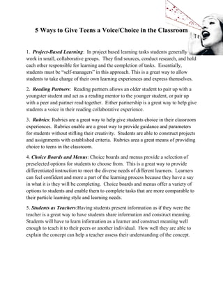 5 Ways to Give Teens a Voice/Choice in the Classroom
1. Project-Based Learning: In project based learning tasks students generally
work in small, collaborative groups. They find sources, conduct research, and hold
each other responsible for learning and the completion of tasks. Essentially,
students must be “self-managers” in this approach. This is a great way to allow
students to take charge of their own learning experiences and express themselves.
2. Reading Partners: Reading partners allows an older student to pair up with a
youngster student and act as a reading mentor to the younger student, or pair up
with a peer and partner read together. Either partnership is a great way to help give
students a voice in their reading collaborative experience.
3. Rubrics: Rubrics are a great way to help give students choice in their classroom
experiences. Rubrics enable are a great way to provide guidance and parameters
for students without stifling their creativity. Students are able to construct projects
and assignments with established criteria. Rubrics area a great means of providing
choice to teens in the classroom.
4. Choice Boards and Menus: Choice boards and menus provide a selection of
preselected options for students to choose from. This is a great way to provide
differentiated instruction to meet the diverse needs of different learners. Learners
can feel confident and more a part of the learning process because they have a say
in what it is they will be completing. Choice boards and menus offer a variety of
options to students and enable them to complete tasks that are more comparable to
their particle learning style and learning needs.
5. Students as Teachers:Having students present information as if they were the
teacher is a great way to have students share information and construct meaning.
Students will have to learn information as a learner and construct meaning well
enough to teach it to their peers or another individual. How well they are able to
explain the concept can help a teacher assess their understanding of the concept.
 