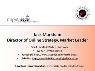 • Email: JackM@MarketLeader.com
• Twitter: @Markham18
• Facebook: http://www.facebook.com/markham18
• LinkedIn: http://www.linkedin.com/in/jackmarkham
• Download this presentation: www.marketleader.com/kw/kwmc
Jack Markham
Director of Online Strategy, Market Leader
 